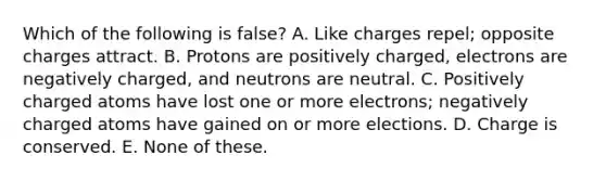 Which of the following is false? A. Like charges repel; opposite charges attract. B. Protons are positively charged, electrons are negatively charged, and neutrons are neutral. C. Positively charged atoms have lost one or more electrons; negatively charged atoms have gained on or more elections. D. Charge is conserved. E. None of these.