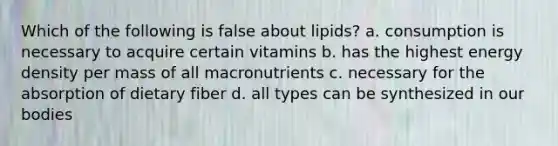 Which of the following is false about lipids? a. consumption is necessary to acquire certain vitamins b. has the highest energy density per mass of all macronutrients c. necessary for the absorption of dietary fiber d. all types can be synthesized in our bodies