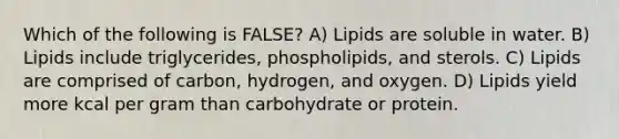 Which of the following is FALSE? A) Lipids are soluble in water. B) Lipids include triglycerides, phospholipids, and sterols. C) Lipids are comprised of carbon, hydrogen, and oxygen. D) Lipids yield more kcal per gram than carbohydrate or protein.