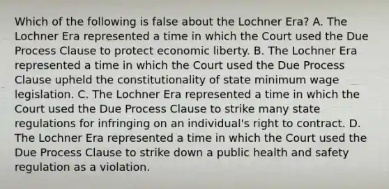 Which of the following is false about the Lochner Era? A. The Lochner Era represented a time in which the Court used the Due Process Clause to protect economic liberty. B. The Lochner Era represented a time in which the Court used the Due Process Clause upheld the constitutionality of state minimum wage legislation. C. The Lochner Era represented a time in which the Court used the Due Process Clause to strike many state regulations for infringing on an individual's right to contract. D. The Lochner Era represented a time in which the Court used the Due Process Clause to strike down a public health and safety regulation as a violation.