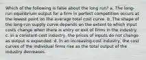 Which of the following is false about the long run? a. ​The long-run equilibrium output for a firm in perfect competition occurs at the lowest point on the average total cost curve. b. ​The shape of the long-run supply curve depends on the extent to which input costs change when there is entry or exit of firms in the industry. c. ​In a constant-cost industry, the prices of inputs do not change as output is expanded. d. ​In an increasing-cost industry, the cost curves of the individual firms rise as the total output of the industry decreases.