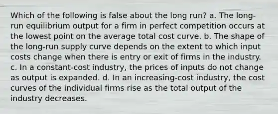 Which of the following is false about the long run? a. ​The long-run equilibrium output for a firm in perfect competition occurs at the lowest point on the average total cost curve. b. ​The shape of the <a href='https://www.questionai.com/knowledge/kDweKfWm70-long-run-supply' class='anchor-knowledge'>long-run supply</a> curve depends on the extent to which input costs change when there is entry or exit of firms in the industry. c. ​In a constant-cost industry, the prices of inputs do not change as output is expanded. d. ​In an increasing-cost industry, the cost curves of the individual firms rise as the total output of the industry decreases.