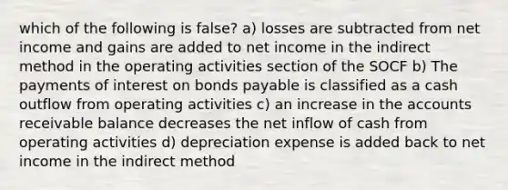 which of the following is false? a) losses are subtracted from net income and gains are added to net income in the indirect method in the operating activities section of the SOCF b) The payments of interest on <a href='https://www.questionai.com/knowledge/kvHJpN4vyZ-bonds-payable' class='anchor-knowledge'>bonds payable</a> is classified as a cash outflow from operating activities c) an increase in the accounts receivable balance decreases the net inflow of cash from operating activities d) depreciation expense is added back to net income in the indirect method