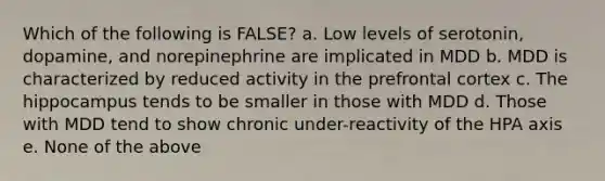 Which of the following is FALSE? a. Low levels of serotonin, dopamine, and norepinephrine are implicated in MDD b. MDD is characterized by reduced activity in the prefrontal cortex c. The hippocampus tends to be smaller in those with MDD d. Those with MDD tend to show chronic under-reactivity of the HPA axis e. None of the above