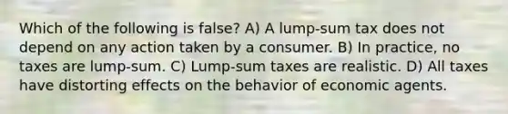 Which of the following is false? A) A lump-sum tax does not depend on any action taken by a consumer. B) In practice, no taxes are lump-sum. C) Lump-sum taxes are realistic. D) All taxes have distorting effects on the behavior of economic agents.