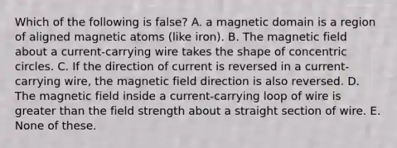 Which of the following is false? A. a magnetic domain is a region of aligned magnetic atoms (like iron). B. The magnetic field about a current-carrying wire takes the shape of <a href='https://www.questionai.com/knowledge/kyLzXa957r-concentric-circles' class='anchor-knowledge'>concentric circles</a>. C. If the direction of current is reversed in a current-carrying wire, the magnetic field direction is also reversed. D. The magnetic field inside a current-carrying loop of wire is <a href='https://www.questionai.com/knowledge/ktgHnBD4o3-greater-than' class='anchor-knowledge'>greater than</a> the field strength about a straight section of wire. E. None of these.