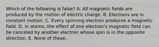 Which of the following is false? A. All magnetic fields are produced by the motion of electric charge. B. Electrons are in constant motion. C. Every spinning electron produces a magnetic field. D. In atoms, the effect of one electron's magnetic field can be canceled by another electron whose spin is in the opposite direction. E. None of these.