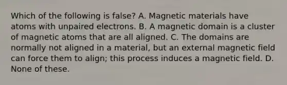 Which of the following is false? A. Magnetic materials have atoms with unpaired electrons. B. A magnetic domain is a cluster of magnetic atoms that are all aligned. C. The domains are normally not aligned in a material, but an external magnetic field can force them to align; this process induces a magnetic field. D. None of these.