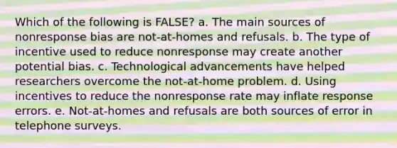 Which of the following is FALSE? a. The main sources of nonresponse bias are not-at-homes and refusals. b. The type of incentive used to reduce nonresponse may create another potential bias. c. Technological advancements have helped researchers overcome the not-at-home problem. d. Using incentives to reduce the nonresponse rate may inflate response errors. e. Not-at-homes and refusals are both sources of error in telephone surveys.