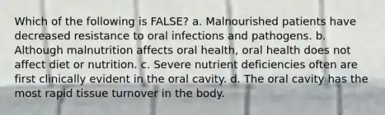 Which of the following is FALSE? a. Malnourished patients have decreased resistance to oral infections and pathogens. b. Although malnutrition affects oral health, oral health does not affect diet or nutrition. c. Severe nutrient deficiencies often are first clinically evident in the oral cavity. d. The oral cavity has the most rapid tissue turnover in the body.