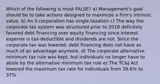 Which of the following is most FALSE? a) Management's goal should be to take actions designed to maximize a firm's intrinsic value. b) An S corporation has single taxation c) The way the corporate tax system was structured prior to 2018 definitely favored debt financing over equity financing since interest expense is tax-deductible and dividends are not. Since the corporate tax was lowered, debt financing does not have as much of an advantage anymore. d) The corporate alternative minimum tax rule was kept, but individuals no longer have to abide by the alternative minimum tax rule e) The TC&J Act lowered the maximum tax rate for individuals from 39.6% to 37%