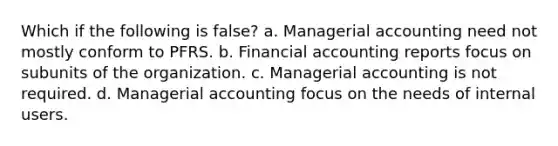 Which if the following is false? a. Managerial accounting need not mostly conform to PFRS. b. Financial accounting reports focus on subunits of the organization. c. Managerial accounting is not required. d. Managerial accounting focus on the needs of internal users.