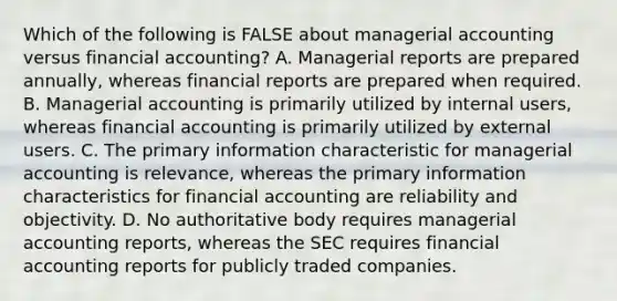 Which of the following is FALSE about managerial accounting versus financial accounting? A. Managerial reports are prepared annually, whereas financial reports are prepared when required. B. Managerial accounting is primarily utilized by internal users, whereas financial accounting is primarily utilized by external users. C. The primary information characteristic for managerial accounting is relevance, whereas the primary information characteristics for financial accounting are reliability and objectivity. D. No authoritative body requires managerial accounting reports, whereas the SEC requires financial accounting reports for publicly traded companies.