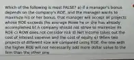 Which of the following is most FALSE? a) if a manager's bonus depends on the company's ROE, and the manager wants to maximize his or her bonus, that manager will accept all projects whose ROE exceeds the average Rowe he or she has already accomplished b) A company should not strive to maximize its ROE c) ROW does not consider risk d) Net Income takes out the cost of interest expense and the cost of equity e) When two projects of different size are compared using ROE, the one with the higher ROE will not necessarily add more dollar value to the firm than the other one