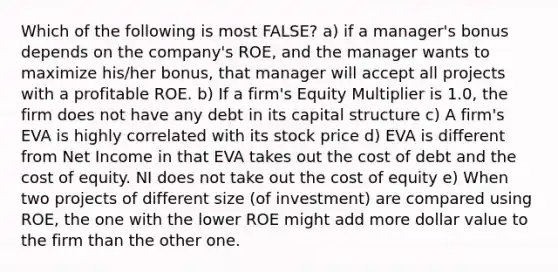 Which of the following is most FALSE? a) if a manager's bonus depends on the company's ROE, and the manager wants to maximize his/her bonus, that manager will accept all projects with a profitable ROE. b) If a firm's Equity Multiplier is 1.0, the firm does not have any debt in its capital structure c) A firm's EVA is highly correlated with its stock price d) EVA is different from Net Income in that EVA takes out the cost of debt and the cost of equity. NI does not take out the cost of equity e) When two projects of different size (of investment) are compared using ROE, the one with the lower ROE might add more dollar value to the firm than the other one.