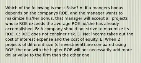 Which of the following is most False? A: If a mangers bonus depends on the companys ROE, and the manager wants to maximize his/her bonus, that manager will accept all projects whose ROE exceeds the average ROE he/she has already accomplished. B: A company should not strive to maximize its ROE. C: ROE does not consider risk. D: Net income takes out the cost of interest expense and the cost of equity. E: When 2 projects of different size (of investment) are compared using ROE, the one with the higher ROE will not necessarily add more dollar value to the firm than the other one.