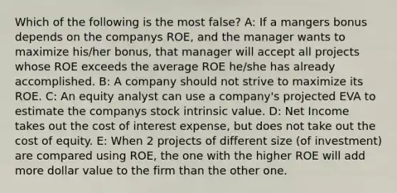 Which of the following is the most false? A: If a mangers bonus depends on the companys ROE, and the manager wants to maximize his/her bonus, that manager will accept all projects whose ROE exceeds the average ROE he/she has already accomplished. B: A company should not strive to maximize its ROE. C: An equity analyst can use a company's projected EVA to estimate the companys stock intrinsic value. D: Net Income takes out the cost of interest expense, but does not take out the cost of equity. E: When 2 projects of different size (of investment) are compared using ROE, the one with the higher ROE will add more dollar value to the firm than the other one.