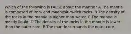 Which of the following is FALSE about the mantle? A.The mantle is composed of iron- and magnesium-rich rocks. B.The density of the rocks in the mantle is higher than water. C.The mantle is mostly liquid. D.The density of the rocks in the mantle is lower than the outer core. E.The mantle surrounds the outer core.