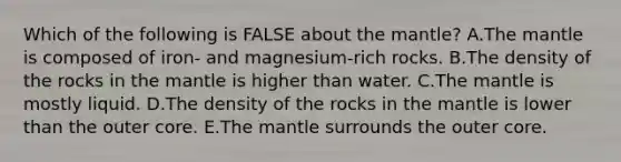 Which of the following is FALSE about <a href='https://www.questionai.com/knowledge/kHR4HOnNY8-the-mantle' class='anchor-knowledge'>the mantle</a>? A.The mantle is composed of iron- and magnesium-rich rocks. B.The density of the rocks in the mantle is higher than water. C.The mantle is mostly liquid. D.The density of the rocks in the mantle is lower than the outer core. E.The mantle surrounds the outer core.