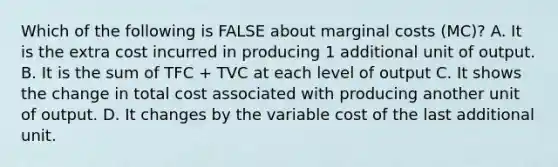 Which of the following is FALSE about marginal costs (MC)? A. It is the extra cost incurred in producing 1 additional unit of output. B. It is the sum of TFC + TVC at each level of output C. It shows the change in total cost associated with producing another unit of output. D. It changes by the variable cost of the last additional unit.