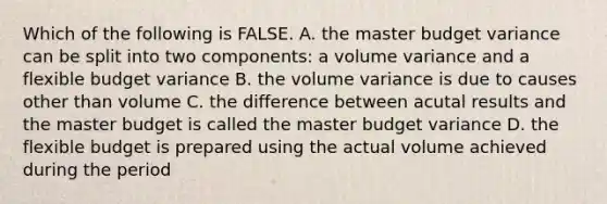 Which of the following is FALSE. A. the master budget variance can be split into two components: a volume variance and a flexible budget variance B. the volume variance is due to causes other than volume C. the difference between acutal results and the master budget is called the master budget variance D. the flexible budget is prepared using the actual volume achieved during the period