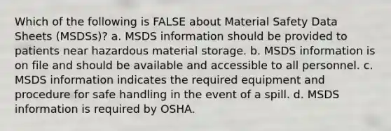 Which of the following is FALSE about Material Safety Data Sheets (MSDSs)? a. MSDS information should be provided to patients near hazardous material storage. b. MSDS information is on file and should be available and accessible to all personnel. c. MSDS information indicates the required equipment and procedure for safe handling in the event of a spill. d. MSDS information is required by OSHA.