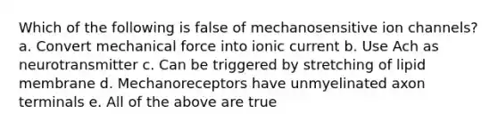 Which of the following is false of mechanosensitive ion channels? a. Convert mechanical force into ionic current b. Use Ach as neurotransmitter c. Can be triggered by stretching of lipid membrane d. Mechanoreceptors have unmyelinated axon terminals e. All of the above are true