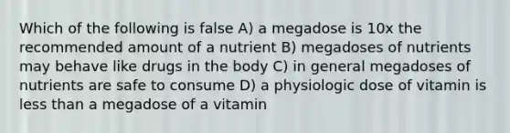 Which of the following is false A) a megadose is 10x the recommended amount of a nutrient B) megadoses of nutrients may behave like drugs in the body C) in general megadoses of nutrients are safe to consume D) a physiologic dose of vitamin is less than a megadose of a vitamin