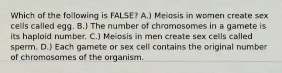 Which of the following is FALSE? A.) Meiosis in women create sex cells called egg. B.) The number of chromosomes in a gamete is its haploid number. C.) Meiosis in men create sex cells called sperm. D.) Each gamete or sex cell contains the original number of chromosomes of the organism.