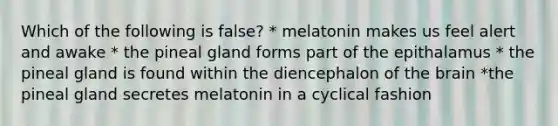 Which of the following is false? * melatonin makes us feel alert and awake * the pineal gland forms part of the epithalamus * the pineal gland is found within the diencephalon of the brain *the pineal gland secretes melatonin in a cyclical fashion