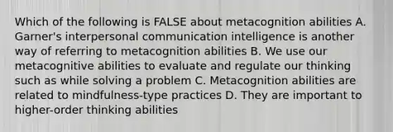 Which of the following is FALSE about metacognition abilities A. Garner's interpersonal communication intelligence is another way of referring to metacognition abilities B. We use our metacognitive abilities to evaluate and regulate our thinking such as while solving a problem C. Metacognition abilities are related to mindfulness-type practices D. They are important to higher-order thinking abilities