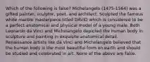 Which of the following is false? Michelangelo (1475-1564) was a gifted painter, sculptor, poet, and architect. Sculpted the famous white marble masterpiece titled DAVID which is considered to be a perfect anatomical and physical model of a young male. Both Leonardo da Vinci and Michelangelo depicted the human body in sculpture and painting in exquisite anatomical detail. Renaissance artists like da Vinci and Michelangelo believed that the human body is the most beautiful form on earth and should be studied and celebrated in art. None of the above are false.