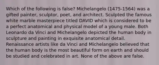 Which of the following is false? Michelangelo (1475-1564) was a gifted painter, sculptor, poet, and architect. Sculpted the famous white marble masterpiece titled DAVID which is considered to be a perfect anatomical and physical model of a young male. Both Leonardo da Vinci and Michelangelo depicted the human body in sculpture and painting in exquisite anatomical detail. Renaissance artists like da Vinci and Michelangelo believed that the human body is the most beautiful form on earth and should be studied and celebrated in art. None of the above are false.