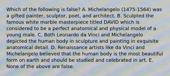 Which of the following is false? A. Michelangelo (1475-1564) was a gifted painter, sculptor, poet, and architect. B. Sculpted the famous white marble masterpiece titled DAVID which is considered to be a perfect anatomical and physical model of a young male. C. Both Leonardo da Vinci and Michelangelo depicted the human body in sculpture and painting in exquisite anatomical detail. D. Renaissance artists like da Vinci and Michelangelo believed that the human body is the most beautiful form on earth and should be studied and celebrated in art. E. None of the above are false.