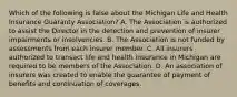 Which of the following is false about the Michigan Life and Health Insurance Guaranty Association? A. The Association is authorized to assist the Director in the detection and prevention of insurer impairments or insolvencies. B. The Association is not funded by assessments from each insurer member. C. All insurers authorized to transact life and health insurance in Michigan are required to be members of the Association. D. An association of insurers was created to enable the guarantee of payment of benefits and continuation of coverages.