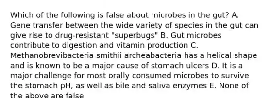 Which of the following is false about microbes in the gut? A. Gene transfer between the wide variety of species in the gut can give rise to drug-resistant "superbugs" B. Gut microbes contribute to digestion and vitamin production C. Methanobrevibacteria smithii archeabacteria has a helical shape and is known to be a major cause of stomach ulcers D. It is a major challenge for most orally consumed microbes to survive the stomach pH, as well as bile and saliva enzymes E. None of the above are false