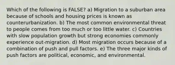 Which of the following is FALSE? a) Migration to a suburban area because of schools and housing prices is known as counterurbanization. b) The most common environmental threat to people comes from too much or too little water. c) Countries with slow population growth but strong economies commonly experience out-migration. d) Most migration occurs because of a combination of push and pull factors. e) The three major kinds of push factors are political, economic, and environmental.