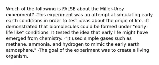 Which of the following is FALSE about the Miller-Urey experiment? -This experiment was an attempt at simulating early earth conditions in order to test ideas about the origin of life. -It demonstrated that biomolecules could be formed under "early-life like" conditions. It tested the idea that early life might have emerged from chemistry. -"It used simple gases such as methane, ammonia, and hydrogen to mimic the early earth atmosphere." -The goal of the experiment was to create a living organism.