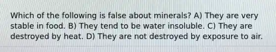 Which of the following is false about minerals? A) They are very stable in food. B) They tend to be water insoluble. C) They are destroyed by heat. D) They are not destroyed by exposure to air.