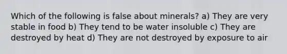 Which of the following is false about minerals? a) They are very stable in food b) They tend to be water insoluble c) They are destroyed by heat d) They are not destroyed by exposure to air