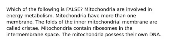 Which of the following is FALSE? Mitochondria are involved in energy metabolism. Mitochondria have more than one membrane. The folds of the inner mitochondrial membrane are called cristae. Mitochondria contain ribosomes in the intermembrane space. The mitochondria possess their own DNA.