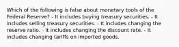 Which of the following is false about monetary tools of the Federal Reserve? - It includes buying treasury securities. - It includes selling treasury securities. - It includes changing the reserve ratio. - It includes changing the discount rate. - It includes changing tariffs on imported goods.