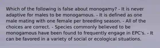 Which of the following is false about monogamy? - It is never adaptive for males to be monogamous. - It is defined as one male mating with one female per breeding season. - All of the choices are correct. - Species commonly believed to be monogamous have been found to frequently engage in EPC's. - It can be favored in a variety of social or ecological situations.