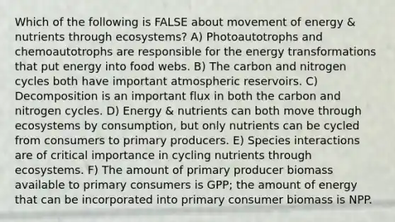 Which of the following is FALSE about movement of energy & nutrients through ecosystems? A) Photoautotrophs and chemoautotrophs are responsible for the energy transformations that put energy into food webs. B) The carbon and nitrogen cycles both have important atmospheric reservoirs. C) Decomposition is an important flux in both the carbon and nitrogen cycles. D) Energy & nutrients can both move through ecosystems by consumption, but only nutrients can be cycled from consumers to primary producers. E) Species interactions are of critical importance in cycling nutrients through ecosystems. F) The amount of primary producer biomass available to primary consumers is GPP; the amount of energy that can be incorporated into primary consumer biomass is NPP.