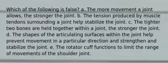 Which of the following is false? a. The more movement a joint allows, the stronger the joint. b. The tension produced by muscle tendons surrounding a joint help stabilize the joint. c. The tighter two bones are held together within a joint, the stronger the joint. d. The shapes of the articulating surfaces within the joint help prevent movement in a particular direction and strengthen and stabilize the joint. e. The rotator cuff functions to limit the range of movements of the shoulder joint.