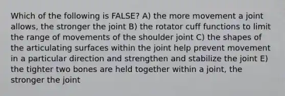 Which of the following is FALSE? A) the more movement a joint allows, the stronger the joint B) the rotator cuff functions to limit the range of movements of the shoulder joint C) the shapes of the articulating surfaces within the joint help prevent movement in a particular direction and strengthen and stabilize the joint E) the tighter two bones are held together within a joint, the stronger the joint