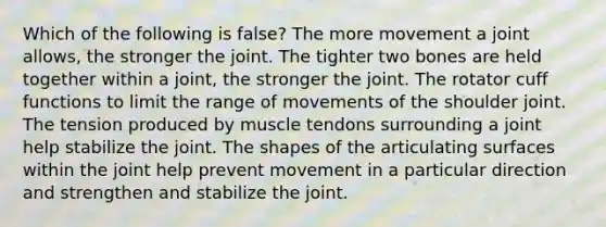 Which of the following is false? The more movement a joint allows, the stronger the joint. The tighter two bones are held together within a joint, the stronger the joint. The rotator cuff functions to limit the range of movements of the shoulder joint. The tension produced by muscle tendons surrounding a joint help stabilize the joint. The shapes of the articulating surfaces within the joint help prevent movement in a particular direction and strengthen and stabilize the joint.