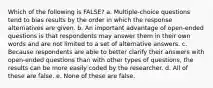 Which of the following is FALSE? a. Multiple-choice questions tend to bias results by the order in which the response alternatives are given. b. An important advantage of open-ended questions is that respondents may answer them in their own words and are not limited to a set of alternative answers. c. Because respondents are able to better clarify their answers with open-ended questions than with other types of questions, the results can be more easily coded by the researcher. d. All of these are false. e. None of these are false.