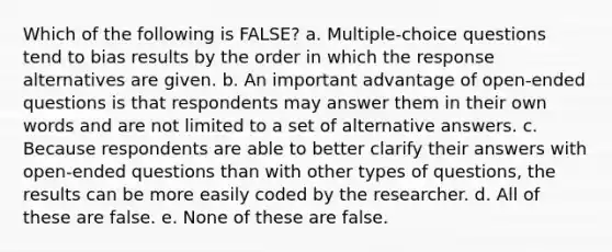 Which of the following is FALSE? a. Multiple-choice questions tend to bias results by the order in which the response alternatives are given. b. An important advantage of open-ended questions is that respondents may answer them in their own words and are not limited to a set of alternative answers. c. Because respondents are able to better clarify their answers with open-ended questions than with other types of questions, the results can be more easily coded by the researcher. d. All of these are false. e. None of these are false.