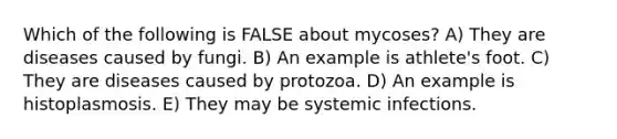 Which of the following is FALSE about mycoses? A) They are diseases caused by fungi. B) An example is athlete's foot. C) They are diseases caused by protozoa. D) An example is histoplasmosis. E) They may be systemic infections.